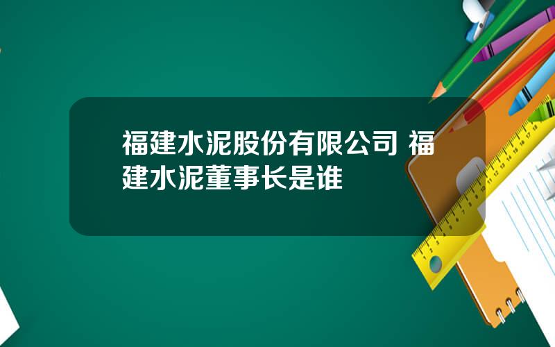 福建水泥股份有限公司 福建水泥董事长是谁